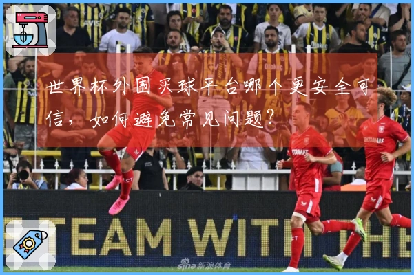 世界杯外围买球平台哪个更安全可信，如何避免常见问题？