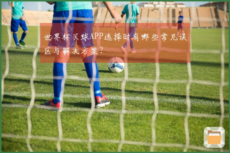 世界杯买球APP选择时有哪些常见误区与解决方案？
