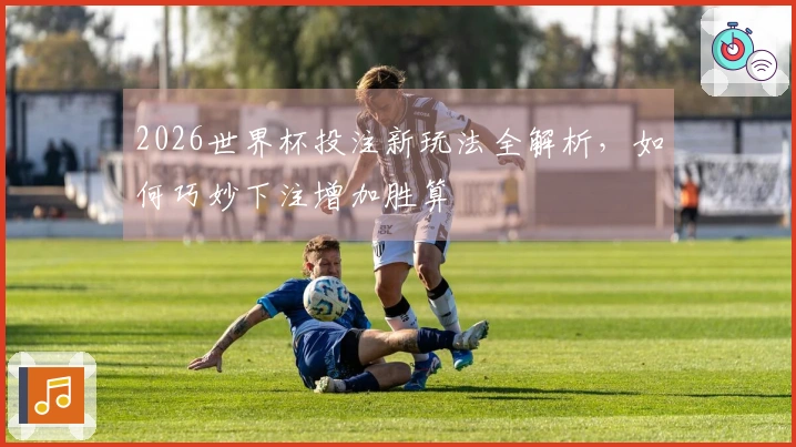 2026世界杯投注新玩法全解析，如何巧妙下注增加胜算