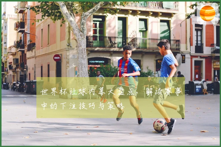世界杯让球内幕大盘点，解读赛事中的下注技巧与策略